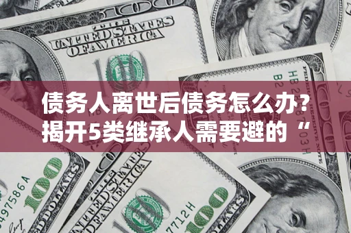 北京债务人离世后债务怎么办？揭开5类继承人需要避的“坑”